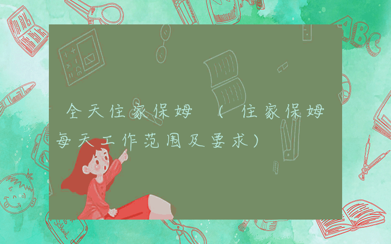 全天住家保姆 (住家保姆每天工作范围及要求)